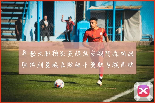希勒大胆预测英超焦点战阿森纳战胜热刺曼城击败纽卡曼联与埃弗顿握手言和