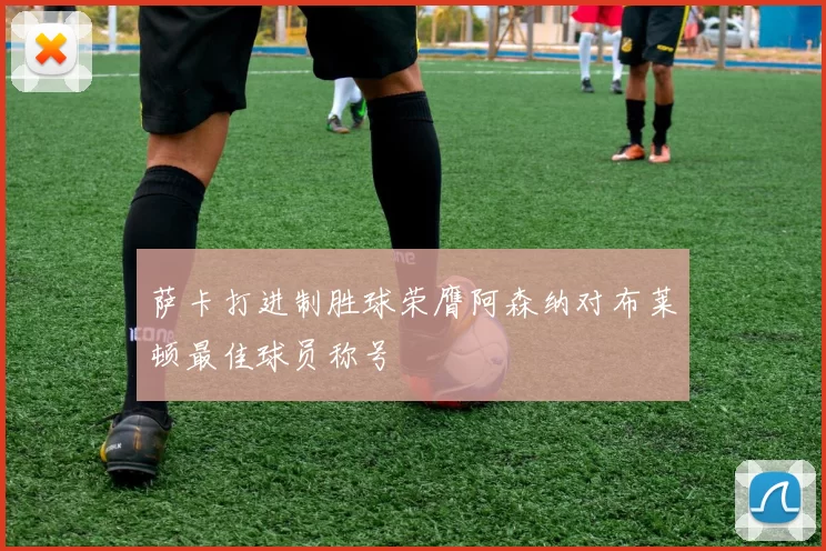 萨卡打进制胜球荣膺阿森纳对布莱顿最佳球员称号