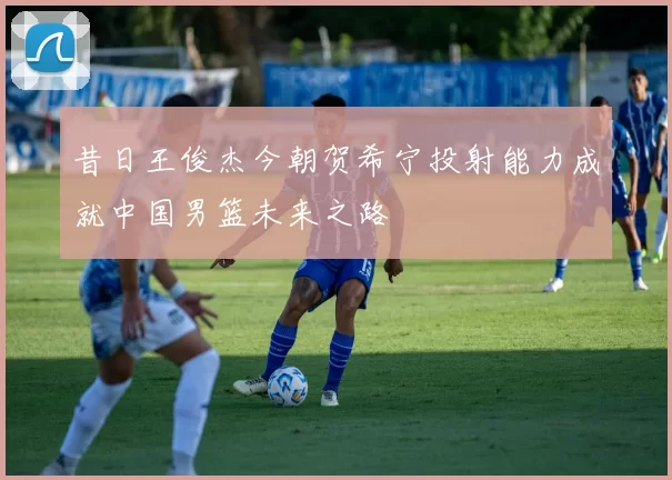昔日王俊杰今朝贺希宁投射能力成就中国男篮未来之路